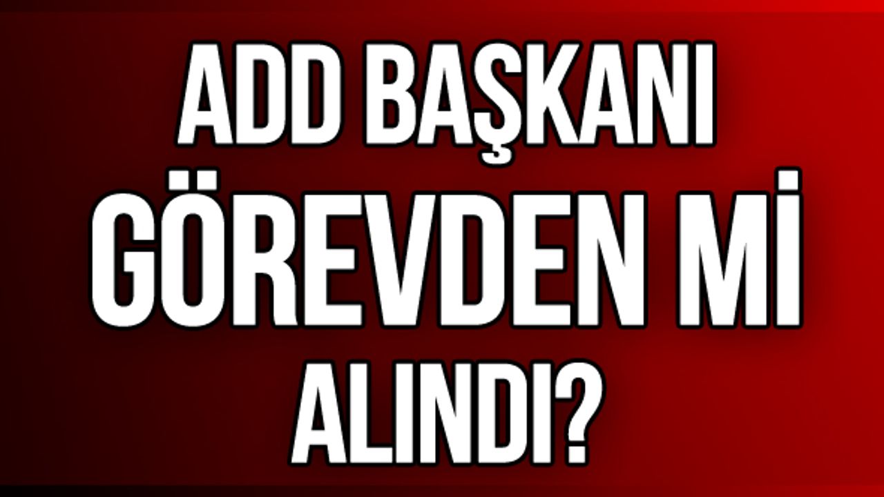 ADD Başkanı görevden mi alındı?