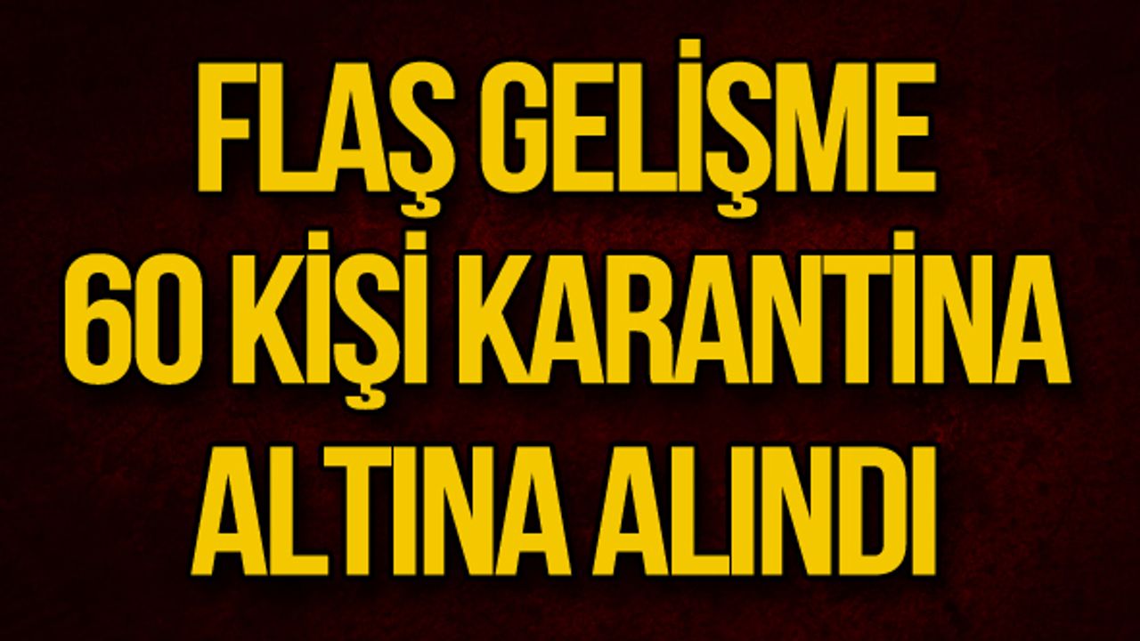 FLAŞ GELİŞME... 60 KİŞİ KARANTİNA ALTINA ALINDI
