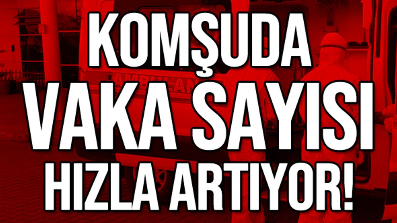 Komşuda vaka sayısı hızla artıyor!