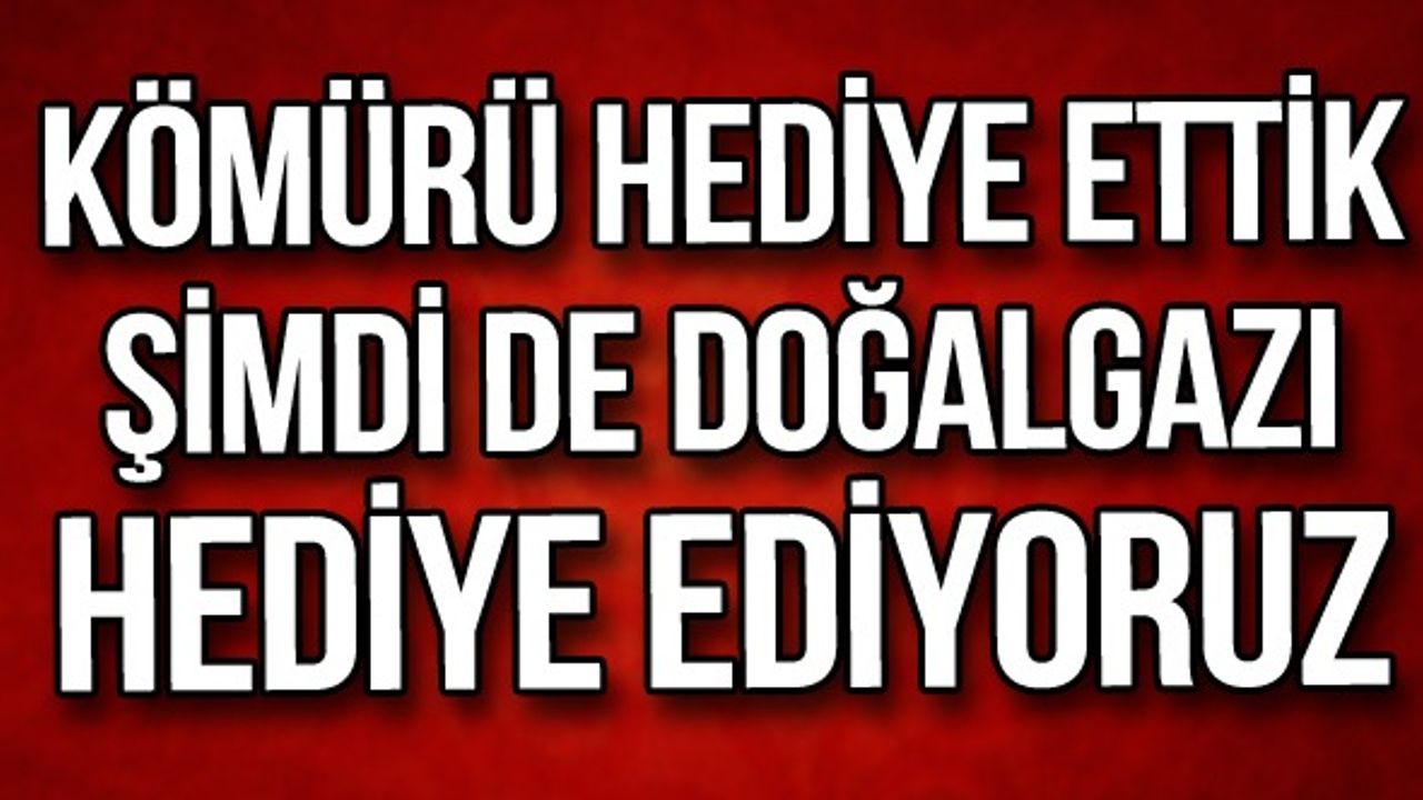 Kömürü hediye ettik şimdi de doğalgazı hediye ediyoruz
