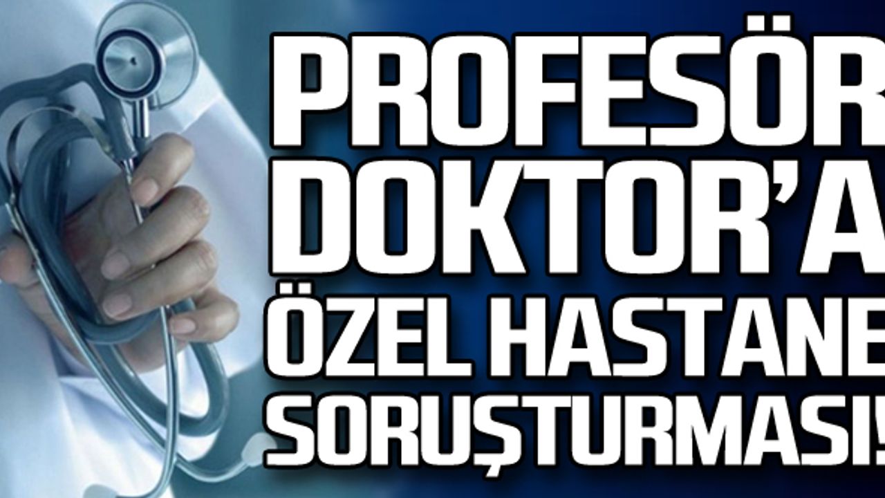 Profesör doktora özel hastane soruşturması!