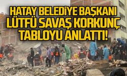 Hatay Belediye Başkanı Lütfü Savaş korkunç tabloyu anlattı
