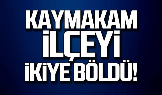 Kaymakam ilçeyi ikiye böldü!