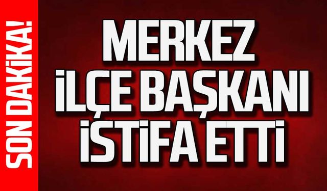 Merkez ilçe başkanı istifa etti