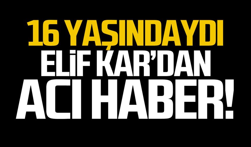 16 yaşındaki Elif Kar’dan acı haber